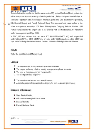 Despite being the trendsetter in the segment, the UTI mutual fund could not sustain the
            initial tempo and was on the verge of a collapse in 2001, before the government bailed it
            The fund's sponsors are public sector financial giants like Life Insurance Corporation,
            SBI, Bank of Baroda and Punjab National Bank. The sponsors hold equal stakes in the
Page | 40
            asset management company, UTI Asset Management Company Private Limited. UTI
            Mutual Fund remains the largest fund in the country with assets of over Rs.35, 028 crore
            under management as of Aug 2006.
            In 2003, UTI was divided into two parts, UTI Mutual Fund (UTI MF) and a specified
            undertaking of UTI or UTI-I. UTI MF was brought under SEBI regulations while UTI-I was
            kept under direct government control since its schemes offered guaranteed returns.



            VISION:

            To be the most Preferred Mutual Fund.



            MISSION:

                   The most trusted brand, admired by all stakeholders
                   The largest and most efficient money manager with global presence
                   The best in class customer service provider
                   The most preferred employer


                 The most innovative and best wealth creator
                 A socially responsible organisation known for best corporate governance


            Sponsors of Company:

                    State Bank of India
                    Life Insurance Corporation of India
                    Bank of Baroda
                    Punjab National Bank




            40 | P a g e
 