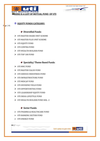 HERE IS A LIST OF MUTUAL FUND OF UTI



                    EQUITY FUNDS CATEGORY:
Page | 41


                           Diversified Funds:
                 UTI MASTER SHARE UNIT SCHEME
                 UTI MASTER PLUS UNIT SCHEME
                 UTI EQUITY FUND
                 UTI CONTRA FUND
                 UTI WEALTH BUILDER FUND
                 UTI TOP 100 FUND


                           Speciality/ Theme Based Funds:
                 UTI MNC FUND
                 UTI MASTER VALUE FUND
                 UTI SERVICE INDUSTRIES FUND
                 UTI INFRASTRUCTURE FUND
                 UTI MIDCAP FUND
                 UTI DIVIDEND YIELD FUND
                 UTI OPPORTUNITIES FUND
                 UTI LEADERSHIP EQUITY FUND
                 UTI INDIA LIFESTYLE FUND
                 UTI WEALTH BUILDER FUND SER.- 2


                           Sector Funds:
                 UTI PHARMA & HEALTHCARE FUND
                 UTI BANKING SECTOR FUND
                 UTI ENERGY FUND


            41 | P a g e
 