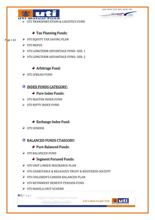  UTI TRANSPORTATION & LOGISTICS FUND


                           Tax Planning Funds:
Page | 42        UTI EQUITY TAX SAVING PLAN
                 UTI MEPUS
                 UTI LONGTERM ADVANTAGE FUND- SER. 1
                 UTI LONGTERM ADVANTAGE FUND- SER. 2


                           Arbitrage Fund:
                 UTI SPREAD FUND


                    INDEX FUNDS CATEGORY:
                           Pure Index Funds:
                 UTI MASTER INDEX FUND
                 UTI NIFTY INDEX FUND




                           Exchange Index Fund:
                 UTI SUNDER


                    BALANCED FUNDS CTAEGORY:
                           Pure Balanced Funds:
                 UTI BALANCED FUND
                           Segment Focused Funds:
                 UTI UNIT LINKED INSURANCE PLAN
                 UTI CHARITABLE & RELIGIOUS TRUST & REISTERED SOCEITY
                 UTI CHILDREN’S CAREER BALANCED PLAN
                 UTI RETIRMENT BENEFIT PENSION FUND
                 UTI MAHILA UNIT SCHEME
            42 | P a g e
 
