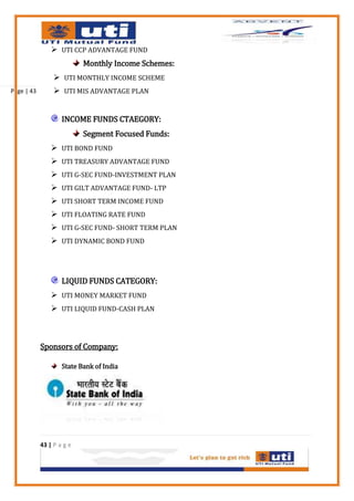  UTI CCP ADVANTAGE FUND
                           Monthly Income Schemes:
                  UTI MONTHLY INCOME SCHEME
Page | 43         UTI MIS ADVANTAGE PLAN


                    INCOME FUNDS CTAEGORY:
                           Segment Focused Funds:
                 UTI BOND FUND
                 UTI TREASURY ADVANTAGE FUND
                 UTI G-SEC FUND-INVESTMENT PLAN
                 UTI GILT ADVANTAGE FUND- LTP
                 UTI SHORT TERM INCOME FUND
                 UTI FLOATING RATE FUND
                 UTI G-SEC FUND- SHORT TERM PLAN
                 UTI DYNAMIC BOND FUND



                    LIQUID FUNDS CATEGORY:
                 UTI MONEY MARKET FUND
                 UTI LIQUID FUND-CASH PLAN



            Sponsors of Company:

                    State Bank of India




            43 | P a g e
 