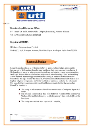 Page | 45

            Registered and Corporate Office:
            UTI Tower, ‘GN Block, Bandra Kurla Complex, Bandra (E), Mumbai-400051.
            Tel: 66786666 (Broad), Fax: 26524921


            Registrar of UTI MF:

            M/s Karvy Computershare Pvt. Ltd.
            No 1-90/2/10/E, Narayani Mansion, Vittal Rao Nagar, Madhapur, Hyderabad-500081




                                  Research Design

            Research can be defined as systemized effort to gain new knowledge. A research is
            Carried out by different methodologies which have their own pros and cons. Research
            Methodology is a way to solve research in studying and solving research problem along
            With logic behind them are defined through research methodology. Thus while talking
            About research methodology we are not only talking of research methods but also
            Considered the logic behind the methods. We are in context of our research studies and
            Explain why it is being used a particular method or technique and why the others are
            Not used. So that research result is capable of being evaluated either by researcher
            Himself or by others.

                           The study at reliance mutual fund is a combination of analytical &practical
                           study.
                           It is a based on secondary data collected from records of the company as
                           Well as other published sources beside the primary data collected from the
                           investors.
                           The study was covered over a period of 2 months   .



            45 | P a g e
 