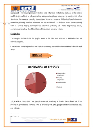 recognized. The major problem with this (and other non-probability method) is that one is
            unable to draw objective inference about a rigorously defined universe. In practice, it is often
            found that the response given by "convenient" items in a universe differ significantly from the
            responses given by universe items that are less accessible. As a result, unless one is dealing
Page | 48
            with a known highly homogeneous universe (virtually all items responding alike),
            convenience sampling should not be used to estimate universe values.

            Sample Size

            The sample size taken in the project work is 50. The area selected is Dehradun and its
            surrounding area.

            Convenience sampling method was used in this study because of the constraints like cost and
            ftime.


                                         FINDING



                                   OCCUPATION OF PERSONS

                                             6%                            Government
                                                                           employee
                                                                           Private
                                 24%                                       employee

                                                       50%                 Businessmen

                                                                           Retired
                                       20%




            FINDINGS: - There are 76% people who are investing & in this 76% there are 50%
            people in government service, 20% in private job & 24% people are businessmen & 6%
            are retired.



            48 | P a g e
 