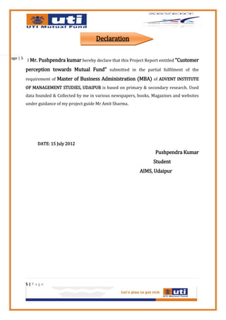 Declaration

Page | 5
           I Mr. Pushpendra kumar hereby declare that this Project Report entitled “Customer

           perception towards Mutual Fund” submitted in the partial fulfilment of the
           requirement of Master of Business Administration (MBA) of ADVENT INSTITUTE
           OF MANAGEMENT STUDIES, UDAIPUR is based on primary & secondary research. Used
           data founded & Collected by me in various newspapers, books, Magazines and websites
           under guidance of my project guide Mr Amit Sharma.




                DATE: 15 July 2012
                                                                         Pushpendra Kumar
                                                                        Student
                                                                 AIMS, Udaipur




           5|Page
 