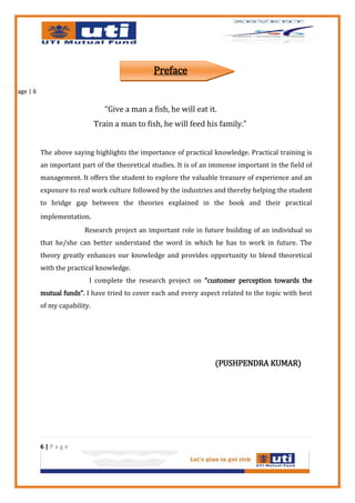 Preface
Page | 6

                                  “Give a man a fish, he will eat it.
                               Train a man to fish, he will feed his family.”


           The above saying highlights the importance of practical knowledge. Practical training is
           an important part of the theoretical studies. It is of an immense important in the field of
           management. It offers the student to explore the valuable treasure of experience and an
           exposure to real work culture followed by the industries and thereby helping the student
           to bridge gap between the theories explained in the book and their practical
           implementation.
                          Research project an important role in future building of an individual so
           that he/she can better understand the word in which he has to work in future. The
           theory greatly enhances our knowledge and provides opportunity to blend theoretical
           with the practical knowledge.
                           I complete the research project on “customer perception towards the
           mutual funds”. I have tried to cover each and every aspect related to the topic with best
           of my capability.




                                                                     (PUSHPENDRA KUMAR)




           6|Page
 