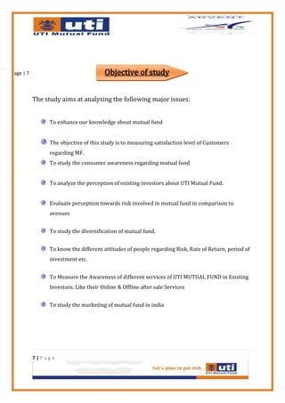 Page | 7                                Objective of study


           The study aims at analyzing the following major issues:


                 To enhance our knowledge about mutual fund


                 The objective of this study is to measuring satisfaction level of Customers
                 regarding MF.
                 To study the consumer awareness regarding mutual fund


                 To analyze the perception of existing investors about UTI Mutual Fund.


                 Evaluate perception towards risk involved in mutual fund in comparison to
                 avenues


                 To study the diversification of mutual fund.


                 To know the different attitudes of people regarding Risk, Rate of Return, period of
                 investment etc.


                 To Measure the Awareness of different services of UTI MUTUAL FUND in Existing
                 Investors. Like their Online & Offline after sale Services


                 To study the marketing of mutual fund in india




           7|Page
 