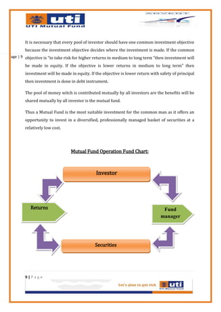 It is necessary that every pool of investor should have one common investment objective
        because the investment objective decides where the investment is made. If the common
Page | 9 objective is “to take risk for higher returns in medium to long term “then investment will

        be made in equity. If the objective is lower returns in medium to long term” then
        investment will be made in equity. If the objective is lower return with safety of principal
        then investment is done in debt instrument.

        The pool of money witch is contributed mutually by all investors are the benefits will be
        shared mutually by all investor is the mutual fund.

        Thus a Mutual Fund is the most suitable investment for the common man as it offers an
        opportunity to invest in a diversified, professionally managed basket of securities at a
        relatively low cost.




                                 Mutual Fund Operation Fund Chart:



                                              Investor




           Returns                                                                Fund
                                                                                 manager




                                              Securities




        9|Page
 