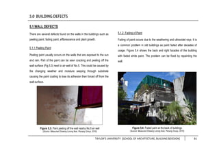 TAYLOR’S UNIVERSITY [SCHOOL OF ARCHITECTURE, BUILDING &DESIGN] 81
5.1 WALL DEFECTS
There are several defects found on the walls in the buildings such as
peeling paint, fading paint, efflorescence and plant growth.
5.1.1 Peeling Paint
Peeling paint usually occurs on the walls that are exposed to the sun
and rain. Part of the paint can be seen cracking and peeling off the
wall surface (Fig.5.3) next to air well of No.5. This could be caused by
the changing weather and moisture seeping through substrate
causing the paint coating to lose its adhesion then forced off from the
wall surface.
5.1.2 Fading of Paint
Fading of paint occurs due to the weathering and ultraviolet rays. It is
a common problem in old buildings as paint faded after decades of
usage. Figure 5.4 shows the back and right facades of the building
with faded white paint. The problem can be fixed by repainting the
wall.
Figure 5.3: Paint peeling off the wall nearby No.5 air well
(Source: Measured Drawing Lorong Ikan, Penang Group, 2016)
Figure 5.4: Faded paint at the back of buildings
(Source: Measured Drawing Lorong Ikan, Penang Group, 2016)
 