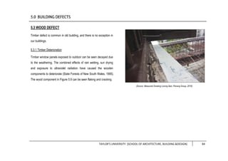 TAYLOR’S UNIVERSITY [SCHOOL OF ARCHITECTURE, BUILDING &DESIGN] 84
5.3 WOOD DEFECT
Timber defect is common in old building, and there is no exception in
our buildings.
5.3.1 Timber Deterioration
Timber window panels exposed to outdoor can be seen decayed due
to the weathering. The combined effects of rain wetting, sun drying
and exposure to ultraviolet radiation have caused the wooden
components to deteriorate (State Forests of New South Wales, 1995).
The wood component in Figure 5.9 can be seen flaking and cracking.
(Source: Measured Drawing Lorong Ikan, Penang Group, 2016)
 