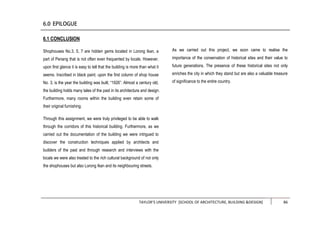 TAYLOR’S UNIVERSITY [SCHOOL OF ARCHITECTURE, BUILDING &DESIGN] 86
6.1 CONCLUSION
Shophouses No.3, 5, 7 are hidden gems located in Lorong Ikan, a
part of Penang that is not often even frequented by locals. However,
upon first glance it is easy to tell that the building is more than what it
seems. Inscribed in black paint, upon the first column of shop house
No. 3, is the year the building was built, “1926”. Almost a century old,
the building holds many tales of the past in its architecture and design.
Furthermore, many rooms within the building even retain some of
their original furnishing.
Through this assignment, we were truly privileged to be able to walk
through the corridors of this historical building. Furthermore, as we
carried out the documentation of the building we were intrigued to
discover the construction techniques applied by architects and
builders of the past and through research and interviews with the
locals we were also treated to the rich cultural background of not only
the shophouses but also Lorong Ikan and its neighbouring streets.
As we carried out this project, we soon came to realise the
importance of the conservation of historical sites and their value to
future generations. The presence of these historical sites not only
enriches the city in which they stand but are also a valuable treasure
of significance to the entire country.
 