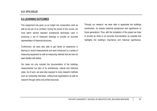 TAYLOR’S UNIVERSITY [SCHOOL OF ARCHITECTURE, BUILDING &DESIGN] 87
6.2 LEARNING OUTCOMES
This assignment has given us an insight into conservation work as
well as the job of an architect. During the period of this course, we
have learnt several standard architectural techniques used in
producing a set of measured drawings to provide an accurate
representation of historical structures.
Furthermore, we were also able to get hands on experience in
learning to record measurements and were introduced to a variety of
measuring equipment as well as measuring methods that we had not
been familiar with before.
Our tasks not only included the documentation of the buildings
measurements but also of its architectural, cultural and historical
value. As of such, we were also exposed to many research methods
such as conducting interviews, visiting local organisations as well as
research through online and printed resources.
Through our research, we were able to appreciate the buildings
construction, its diverse historical background and significance to
future generations. Thus, with the completion of this project we hope
to provide as close to an accurate documentation as possible that
highlights the building’s importance and historical significance.
 