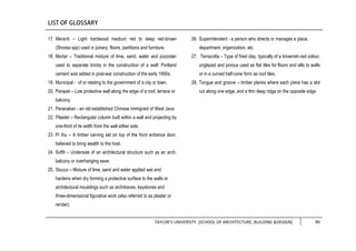 TAYLOR’S UNIVERSITY [SCHOOL OF ARCHITECTURE, BUILDING &DESIGN] 90
17. Meranti – Light hardwood medium red to deep red-brown
(Shorea spp) used in joinery, floors, partitions and furniture.
18. Mortar – Traditional mixture of lime, sand, water and pozzolan
used to separate bricks in the construction of a wall; Portland
cement was added in post-war construction of the early 1950s.
19. Municipal - of or relating to the government of a city or town.
20. Parapet – Low protective wall along the edge of a roof, terrace or
balcony.
21. Peranakan - an old established Chinese immigrant of West Java.
22. Pilaster – Rectangular column built within a wall and projecting by
one-third of its width from the wall either side.
23. Pi Xiu – A timber carving set on top of the front entrance door,
believed to bring wealth to the host.
24. Soffit – Underside of an architectural structure such as an arch,
balcony or overhanging eave.
25. Stucco – Mixture of lime, sand and water applied wet and
hardens when dry forming a protective surface to the walls or
architectural mouldings such as architraves, keystones and
three-dimensional figurative work (also referred to as plaster or
render).
26. Superintendent - a person who directs or manages a place,
department, organization, etc.
27. Terracotta – Type of fired clay, typically of a brownish-red colour,
unglazed and porous used as flat tiles for floors and sills to walls
or in a curved half-cone form as roof tiles.
28. Tongue and groove – timber planks where each piece has a slot
cut along one edge, and a thin deep ridge on the opposite edge
 
