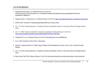 TAYLOR’S UNIVERSITY [SCHOOL OF ARCHITECTURE, BUILDING &DESIGN] 91
1. Asbestos Banning Proposal. (n.d.). Retrieved February 18, 2016, from
http://www.dosh.gov.my/index.php?option=com_content&view=article&id=340:asbestos-banning-proposal&catid=348:chemical-
issues&Itemid=759&lang=en
2. Category Archives: 2. Visiting Guide. (n.d.). Retrieved February 19, 2016, from https://nanyangtemple.wordpress.com/category/2-visiting-guide/
3. GTWHI. (2013). Introduction to Heritage Building Materials [Brochure]. Penang: Author.
4. Tan, T. W. (2015). Penang Shophouses - A Handbook of Features and Materials. Penang: Tan Yeow Wooi Culture and Heritage Research
Studio.
5. Teh, T. Y. (1988). Fengshui: Its Application in Comtemporary Architecture. Retrieved February 19, 2016, from
http://archnet.org/system/publications/contents/3989/original/DPT0576.pdf?1384778037
6. Traditional Chi Tou. (n.d.). Retrieved February 19, 2016, from http://baike.baidu.com/view/988258.htm
7. Xiu, O. (1054). New Book of Tang. Sichuan: Tang Dynasty.
8. Ahmad, M., & Mohamad Rasdi, M.T. (2000). Design Principles of Atrium Buildings for the Tropics (1st ed.). Johor: University Teknologi
Malaysia.
9. Tan, T. W. (2015). Penang Shophouses - A Handbook of Features and Materials. Penang: Tan Yeow Wooi Culture and Heritage Research
Studio.
10. What is Quarry Tile? (2016). Retrieved February 15, 2016, from http://www.metroceramics.com/about-section/about---what-is-quarry-tile/
 