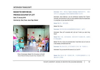 TAYLOR’S UNIVERSITY [SCHOOL OF ARCHITECTURE, BUILDING &DESIGN] 94
MADAM TEH SIEW KIM (68) :
PREVIOUS OCCUPANT OF LOT7
Date: 27 January 2016
Interview by: Gary Yeow, Jason Nge, Nabeel
Interviewer: 你好，我们是 Taylor’s University 的建筑系学生。 我们
有些关于 Lorong Ikan 店屋的问题想要请教你可以吗？
Interviewer: Good afternoon, we are architecture students from Taylor’s
University. We would like to ask you some questions about the shophouses
in Lorong Ikan, do you have time for this?
Madam Teh: 好，你们问吧。
Madam Teh: Sure.
Interviewer: 你住的店屋以前是跟隔壁的店屋连在一起吗？
Interviewer: Was Lot7 connected with Lot3 and 5 when you were living
there?
Madam Teh: 不是，没有连着的，我们住的 7 号是独立的，而那 3，
5 号则是通的。
Madam Teh: No, it was not connected when I lived there, but Lot 3 and Lot
5 was already connected back then.
Interviewer: 那么你认识 3，5 号店屋的主人吗？第一代的店主。
Interviewer: Do you know the first owner of Lot 3 and 5?
Madam Teh: 我认识 第一代的屋主呀，不过你们找他做什么？好
像也没什么帮助。
Photo of interviewee, Madam Teh, the woman on the left
(Source: Measured Drawing Lorong Ikan Group, Georgetown, 2016)
 