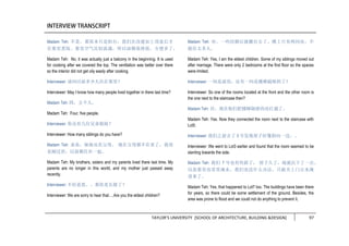 TAYLOR’S UNIVERSITY [SCHOOL OF ARCHITECTURE, BUILDING &DESIGN] 97
Madam Teh: 不是。那原本只是阳台，我们在改建加上顶盖后才
在那里煮饭。那里空气比较流通，所以油烟易排放，方便多了。
Madam Teh: No, it was actually just a balcony in the beginning. It is used
for cooking after we covered the top. The ventilation was better over there
so the interior did not get oily easily after cooking.
Interviewer: 请问以前多少人住在那里？
Interviewer: May I know how many people lived together in there last time?
Madam Teh: 四，五个人。
Madam Teh: Four, five people.
Interviewer: 你还有几位兄弟姐妹？
Interviewer: How many siblings do you have?
Madam Teh: 弟弟，妹妹还有父母。 现在父母都不在世了，我母
亲刚过世，以前都住在一起。
Madam Teh: My brothers, sisters and my parents lived there last time. My
parents are no longer in this world, and my mother just passed away
recently.
Interviewer: 不好意思。。那你是长姐了？
Interviewer: We are sorry to hear that….Are you the eldest children?
Madam Teh: 对。一些结婚后就搬出去了。楼上只有两间房，不
能住太多人。
Madam Teh: Yes, I am the eldest children. Some of my siblings moved out
after marriage. There were only 2 bedrooms at the first floor so the spaces
were limited.
Interviewer: 一间是前房，还有一间是楼梯隔壁的了？
Interviewer: So one of the rooms located at the front and the other room is
the one next to the staircase then?
Madam Teh: 对，现在他们把楼梯隔壁的房打通了。
Madam Teh: Yes. Now they connected the room next to the staircase with
Lot5.
Interviewer: 我们之前去了 3 号发现屋子好像斜向一边。。
Interviewer: We went to Lot3 earlier and found that the room seemed to be
slanting towards the side.
Madam Teh: 我们 7 号也有些斜了， 屋子久了，地就沉下了一点。
以前那里也常常淹水，我们也没什么办法，只能关上门让水淹
进来了。
Madam Teh: Yes, that happened to Lot7 too. The buildings have been there
for years, so there could be some settlement of the ground. Besides, the
area was prone to flood and we could not do anything to prevent it.
 