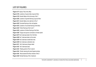 TAYLOR’S UNIVERSITY [SCHOOL OF ARCHITECTURE, BUILDING &DESIGN] iii
Figure 4.77: Quarry Tile at the office
Figure 4.78: Locations of quarry tiles at ground floor
Figure 4.79: Granite Slabs at five foot-way of No.7
Figure 4.80: Locations of granite flooring at ground floor
Figure 4.81: Granite Slabs at air well sink of No.7
Figure 4.82: Concrete flooring at the roof garden
Figure 4.83: Locations of concrete flooring at first floor
Figure 4.84: Timber flooring at No.5 and 7
Figure 4.85: Locations of timber flooring at first floor
Figure 4.86: Tongue and groove connection of timber plank
Figure 4.87: No.5 staircase taken from first floor
Figure 4.88: No.7 staircase taken at the stairs
Figure 4.89: No.5 staircase overall side view
Figure 4.90: No.3 staircase underside view
Figure 4.91: No.5 staircase stringer detail
Figure 4.92: No.5 staircase base
Figure 4.93: Peeling paints of No.3 column
Figure 4.94: Painter staining the back façade window
Figure 4.95: Wood stained first floor window of No.5
Figure 4.96: Painted flooring of No.3 bedroom
x
 