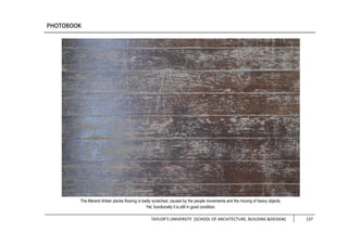 TAYLOR’S UNIVERSITY [SCHOOL OF ARCHITECTURE, BUILDING &DESIGN] 137
The Meranti timber planks flooring is badly scratched, caused by the people movements and the moving of heavy objects.
Yet, functionally it is still in good condition.
 