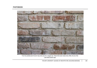 TAYLOR’S UNIVERSITY [SCHOOL OF ARCHITECTURE, BUILDING &DESIGN] 138
From the substrate wall, the burnt clay bricks are all in a regular size. These bricks were made during 1920s, the era of the
Late Straits Eclectic style.
 