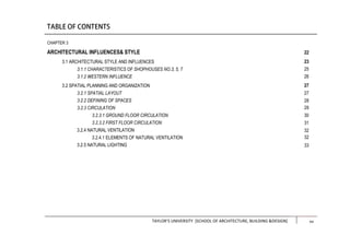 TAYLOR’S UNIVERSITY [SCHOOL OF ARCHITECTURE, BUILDING &DESIGN] xiii
CHAPTER 3
ARCHITECTURAL INFLUENCES& STYLE
3.1 ARCHITECTURAL STYLE AND INFLUENCES
3.1.1 CHARACTERISTICS OF SHOPHOUSES NO.3, 5, 7
3.1.2 WESTERN INFLUENCE
3.2 SPATIAL PLANNING AND ORGANIZATION
3.2.1 SPATIAL LAYOUT
3.2.2 DEFINING OF SPACES
3.2.3 CIRCULATION
3.2.3.1 GROUND FLOOR CIRCULATION
3.2.3.2 FIRST FLOOR CIRCULATION
3.2.4 NATURAL VENTILATION
3.2.4.1 ELEMENTS OF NATURAL VENTILATION
3.2.5 NATURAL LIGHTING
22
23
25
26
27
27
28
29
30
31
32
32
33
xv
 