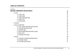 TAYLOR’S UNIVERSITY [SCHOOL OF ARCHITECTURE, BUILDING &DESIGN] xiii
CHAPTER 4
BUILDING COMPONENTS AND MATERIALS
4.1 ROOF
4.1.1 ROOF TYPE
4.1.2 ROOF RIDGE
4.1.3 GABLE AND GABLE END
4.1.4 ROOF TILES
4.1.5 ROOF EAVES
4.2 CEILING
4.3 WALLS & PARTITION
4.3.1 WALL: BRICKS, MORTARS AND PLASTERS
4.3.2 COLUMN HEAD AND CAPITAL
4.3.3 PARAPET WALL
4.3.4 BRESSUMMER BEAM AND IONIC COLUMN
4.3.5 WALL TILES
4.3.6 INTERNAL PARTITIONS
4.4 DOOR
4.4.1 GROUND FLOOR MAIN ENTRANCE DOOR
4.4.2 INTERNAL DOORS
4.4.3 EXTERNAL REAR DOORS
35
36
36
36
37
38
39
40
42
42
43
44
46
47
48
50
50
53
54
xvi
 