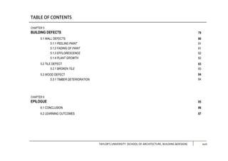 TAYLOR’S UNIVERSITY [SCHOOL OF ARCHITECTURE, BUILDING &DESIGN] xiii
CHAPTER 5
BUILDING DEFECTS
5.1 WALL DEFECTS
5.1.1 PEELING PAINT
5.1.2 FADING OF PAINT
5.1.3 EFFLORESCENCE
5.1.4 PLANT GROWTH
5.2 TILE DEFECT
5.2.1 BROKEN TILE
5.3 WOOD DEFECT
5.3.1 TIMBER DETERIORATION
CHAPTER 6
EPILOGUE
6.1 CONCLUSION
6.2 LEARNING OUTCOMES
79
80
81
81
82
82
83
83
84
84
85
86
87
xviii
 