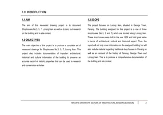 TAYLOR’S UNIVERSITY [SCHOOL OF ARCHITECTURE, BUILDING &DESIGN] 2
1.1 AIM
The aim of this measured drawing project is to document
Shophouses No.3, 5, 7, Lorong Ikan as well as to carry out research
on the building and its site context.
1.2 OBJECTIVES
The main objective of this project is to produce a complete set of
measured drawings for Shophouses No.3, 5, 7, Lorong Ikan. This
project also includes documentation of important architectural,
historical and cultural information of the building to preserve an
accurate record of historic properties that can be used in research
and conservation activities
1.3 SCOPE
The project focuses on Lorong Ikan, situated in George Town,
Penang. The building assigned for this project is a row of three
shophouses (No.3, 5 and 7) which are located along Lorong Ikan.
These shop houses were built in the year 1926 and hold great value
in terms of architectural, cultural and historical aspect. Thus, the
report will not only cover information on the assigned building but will
also include material regarding traditional shop houses in Penang as
well as an account of the history of Penang, George Town and
Lorong Ikan. This is to produce a comprehensive documentation of
the building and site context.
 