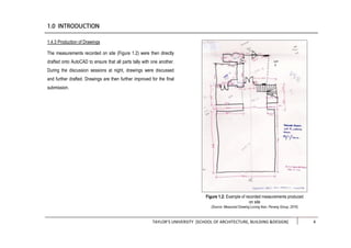TAYLOR’S UNIVERSITY [SCHOOL OF ARCHITECTURE, BUILDING &DESIGN] 4
1.4.3 Production of Drawings
The measurements recorded on site (Figure 1.2) were then directly
drafted onto AutoCAD to ensure that all parts tally with one another.
During the discussion sessions at night, drawings were discussed
and further drafted. Drawings are then further improved for the final
submission.
Figure 1.2: Example of recorded measurements produced
on site
(Source: Measured Drawing Lorong Ikan, Penang Group, 2016)
 