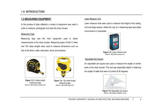 TAYLOR’S UNIVERSITY [SCHOOL OF ARCHITECTURE, BUILDING &DESIGN] 6
1.5 MEASURING EQUIPMENT
In the process of data collection a variety of equipment was used in
order to measure, photograph and draw the shop houses.
Measuring Tape
Measuring tape was the main equipment used to obtain
measurements of the shop houses. Measuring tapes of both 5 meter
and 100 meter lengths were used to measure dimensions such as
that of the floors, walls, staircases, doors and windows.
Laser Measure Tool
Laser measure tools were used to measure the height of the ceiling,
roof and large spaces, where the use of a measuring tape was either
inconvenient or impossible.
Adjustable Set Square
An adjustable set square was used to measure the angles of certain
parts of the shop houses. This tool was especially helpful in obtaining
the angles of walls that were not joined at 90 degrees.
Figure 1.3: 5 meter length
measuring tape
(Source: http://www.screwfix.com)
Figure 1.4: 100 meter length
measuring tape
(Source: http://www.bhg.com)
Figure 1.5: Laser measure tool
(Source: http://www.amazon.in)
Figure 1.6: Adjustable set square
(Source: http://www.scribblers.co.uk)
 