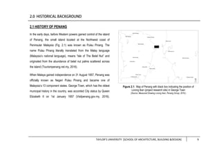 TAYLOR’S UNIVERSITY [SCHOOL OF ARCHITECTURE, BUILDING &DESIGN] 9
2.1 HISTORY OF PENANG
In the early days, before Western powers gained control of the island
of Penang, the small island located at the Northwest coast of
Peninsular Malaysia (Fig. 2.1) was known as Pulau Pinang. The
name Pulau Pinang literally translated from the Malay language
(Malaysia’s national language), means “Isle of The Betel Nut” and
originated from the abundance of betel nut palms scattered across
the island (Tourismpenang.net.my, 2016).
When Malaya gained independence on 31 August 1957, Penang was
officially known as Negeri Pulau Pinang and became one of
Malaysia’s 13 component states. George Town, which has the oldest
municipal history in the country, was accorded City status by Queen
Elizabeth II on 1st January 1957 (Visitpenang.gov.my, 2016).
Figure 2.1: Map of Penang with black box indicating the position of
Lorong Ikan (project research site) in George Town
(Source: Measured Drawing Lorong Ikan, Penang Group, 2016.)
 