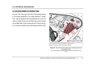 TAYLOR’S UNIVERSITY [SCHOOL OF ARCHITECTURE, BUILDING &DESIGN] 10
2.2 THE DEVELOPMENT OF GEORGE TOWN
In the year 1786, Francis Light, the founder of Penang began working
on the physical development of the trading settlement in George
Town. Light was granted the title of Superintendent and it was in his
interest to develop Penang such that British trade could be brought
into the Malay States. A grid of streets was laid by Francis Light (Fig.
2.2) to mark the commercial centre of the trading port (Arts-Ed, 2016).
Figure 2.2: Map of George Town with red lines indicating street grid laid
out by Francs Light
(Source: www.slideshare.net/penangshophouse/1-early-history-of-george-town-may-
2011)
 