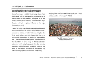 TAYLOR’S UNIVERSITY [SCHOOL OF ARCHITECTURE, BUILDING &DESIGN] 13
2.3 GEORGE TOWN AS WORLD HERITAGE CITY
George Town became a UNESCO World Heritage Site on 7 July
2008. George Town and Malacca are both jointly inscribed as the
Historic Cities of the Straits of Malacca, and together, the two cities
stand as testimony to the centuries of maritime trade that shaped
Malaysia and had a significant influence on the region
(Whc.unesco.org, 2015).
"Melaka and George Town, Malaysia, are remarkable examples of
historic colonial towns on the Straits of Malacca that demonstrate a
succession of historical and cultural influences arising from their
former function as trading ports linking East and West. These are the
most complete surviving historic city centres on the Straits of Malacca
with a multi-cultural living heritage originating from the trade routes
from Great Britain and Europe through the Middle East, the Indian
subcontinent and the Malay Archipelago to China. Both towns bear
testimony to a living multi-cultural heritage and tradition of Asia,
where the many religions and cultures met and coexisted. They
reflect the coming together of cultural elements from the Malay
Archipelago, India and China with those of Europe, to create a unique
architecture, culture and townscape." – UNESCO
Figure 2.6: Aerial view of Georgetown
(Source: http://www.starproperty.my)
 