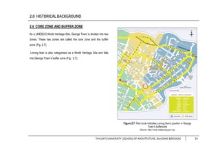 TAYLOR’S UNIVERSITY [SCHOOL OF ARCHITECTURE, BUILDING &DESIGN] 14
2.4 CORE ZONE AND BUFFER ZONE
As a UNESCO World Heritage Site, George Town is divided into two
zones. These two zones are called the core zone and the buffer
zone (Fig. 2.7).
Lorong Ikan is also categorised as a World Heritage Site and falls
into George Town’s buffer zone (Fig. 2.7).
Figure 2.7: Red circle indicates Lorong Ikan’s position in George
Town’s bufferzone
(Source: http:// www.visitpenang.gov.my)
 