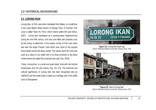 TAYLOR’S UNIVERSITY [SCHOOL OF ARCHITECTURE, BUILDING &DESIGN] 15
2.5 LORONG IKAN
Lorong Ikan, or Fish Lane when translated from Malay, is a small lane
in the Lower Beach Street section of George Town. In Chinese, Fish
Lane is called “Kiam Hu Thnia” which means salted fish yard (Khoo,
2007). Lorong Ikan developed as a working-class neighbourhood
during the mid-19th century, and was once filled with activities such
as the drying of salted fish. In the nearby vicinity of Fish Lane there
was also the larger Prangin Lane which was home to the popular
local market named Sia Boey market. The reason that Fish Lane was
used as a place to dry salted fish is its close proximity to Sia Boey
market where the salted fish produced was sold (Tye, 2016).
Today, Lorong Ikan, is a small and quiet street, lined with old colonial
shophouses and rich with history (Fig. 2.8, 2.9). The historical and
cultural significance of Lorong Ikan has been recognised also by
UNESCO and the small street is listed as a heritage site in the buffer
zone of Georgetown
Figure 2.8: Lorong Ikan street sign
(Source: Measured Drawing Lorong Ikan, Penang Group, 2016)
Figure 2.9: View of Lorong Ikan
(Source: Measured Drawing Lorong Ikan, Penang Group, 2016)
 