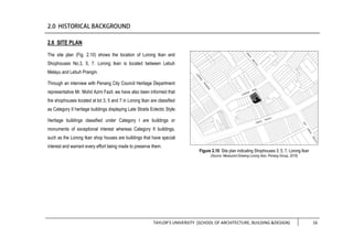 TAYLOR’S UNIVERSITY [SCHOOL OF ARCHITECTURE, BUILDING &DESIGN] 16
2.6 SITE PLAN
The site plan (Fig. 2.10) shows the location of Lorong Ikan and
Shophouses No.3, 5, 7. Lorong Ikan is located between Lebuh
Melayu and Lebuh Prangin.
Through an interview with Penang City Council Heritage Department
representative Mr. Mohd Azmi Fazil, we have also been informed that
the shophouses located at lot 3, 5 and 7 in Lorong Ikan are classified
as Category II heritage buildings displaying Late Straits Eclectic Style.
Heritage buildings classified under Category I are buildings or
monuments of exceptional interest whereas Category II buildings,
such as the Lorong Ikan shop houses are buildings that have special
interest and warrant every effort being made to preserve them.
Figure 2.10: Site plan indicating Shophouses 3, 5, 7, Lorong Ikan
(Source: Measured Drawing Lorong Ikan, Penang Group, 2016)
 