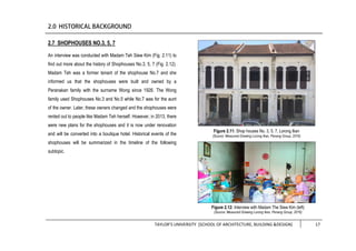 TAYLOR’S UNIVERSITY [SCHOOL OF ARCHITECTURE, BUILDING &DESIGN] 17
2.7 SHOPHOUSES NO.3, 5, 7
An interview was conducted with Madam Teh Siew Kim (Fig. 2.11) to
find out more about the history of Shophouses No.3, 5, 7 (Fig. 2.12).
Madam Teh was a former tenant of the shophouse No.7 and she
informed us that the shophouses were built and owned by a
Peranakan family with the surname Wong since 1926. The Wong
family used Shophouses No.3 and No.5 while No.7 was for the aunt
of the owner. Later, these owners changed and the shophouses were
rented out to people like Madam Teh herself. However, in 2013, there
were new plans for the shophouses and it is now under renovation
and will be converted into a boutique hotel. Historical events of the
shophouses will be summarized in the timeline of the following
subtopic.
Figure 2.11: Shop houses No. 3, 5, 7, Lorong Ikan
(Source: Measured Drawing Lorong Ikan, Penang Group, 2016)
Figure 2.12: Interview with Madam The Siew Kim (left)
(Source: Measured Drawing Lorong Ikan, Penang Group, 2016)
 