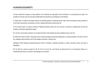 TAYLOR’S UNIVERSITY [SCHOOL OF ARCHITECTURE, BUILDING &DESIGN] ii
The team would like to express our deep gratitude to the individuals and organization that have helped us in accomplishing this project. The
completion of the task could not have been possible without the assistance and participation of the following:
Ar. Zahari Zubir, our lecturer and project supervisor for providing guidance in preparing journals, video, report and drawings, giving comments to
us for further improvements, and lending us a hand in collecting information during the site visit.
Dr. Nor Hayati Hussain, the subject coordinator of Measured Drawing module, Mr. Koh Jing Hao, our lecturer for organising the site visit and
providing us information regarding the project.
Mr. Lee Titus, the renovation contractor, for providing information of the buildings and warm hospitality during our site visit.
Mr. Mohd Azmi Fazil, the officer in Municipal Council of Penang (Heritage Conservation Department), in providing transport to the site on the first
day, supplying useful information such as the heritage conservation in George Town.
Georgetown World Heritage Incorporated Resource Centre for assisting in collecting information on history, documents, books, and maps of
Georgetown.
Ms Teh Siew Kim, previous occupant of Lot7, Mr. Eric Lim Lay Ho, Ms. Joan Cheong, for taking their time to be interviewed, helping us in
understanding the history, and culture of the buildings and Lorong Ikan.
 