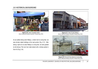 TAYLOR’S UNIVERSITY [SCHOOL OF ARCHITECTURE, BUILDING &DESIGN] 20
As we walked along Lebuh Melayu, a street next to Lorong Ikan, we
saw art-deco styles buildings at the road junction (Fig. 2.17). After
taking a right turn at Lebuh Melayu to Lorong Ikan, we were greeted
by the famous ‘Fish and Cow’ steel artwork with a trishaw parked in
front of it (Fig. 2.18).
Figure 2.17: View of Lebuh Melayu
(Source: Measured Drawing Lorong Ikan, Penang Group, 2016)
Figure 2.18: Fish and Cow artwork at Lorong Ikan
(Source: Measured Drawing Lorong Ikan, Penang Group, 2016)
Figure 2.16: Lebuh Campbell market
(Source: Measured Drawing Lorong Ikan, Penang Group, 2016)
 