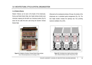 TAYLOR’S UNIVERSITY [SCHOOL OF ARCHITECTURE, BUILDING &DESIGN] 26
3.1.2 Western Influence
Western influence can be seen at the facade of the shophouses.
During Late Straits Eclectic Style, door height windows shutters were
introduced, replacing the full width row of windows shutters (Fig.3.5)
above the low walls that were used during the Southern Chinese
Eclectic Style.
Influenced by the neoclassical windows of Europe, the shutters of the
shophouses are in centralized paired arrangements (Fig. 3.6). The
door height shutters increase the openings size, thus providing
maximum ventilation (Tan, 2015).
Figure 3.5: Highlight of Southern Chinese Eclectic Style windows
(Source: http://penangshophouse.com.my/?page_id=178)
Figure 3.6: Centralized door height windows shutters
(Source: Measured Drawing Lorong Ikan, Penang Group, 2016)
 