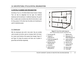 TAYLOR’S UNIVERSITY [SCHOOL OF ARCHITECTURE, BUILDING &DESIGN] 27
3.2 SPATIAL PLANNING AND ORGANIZATION
According to Tye (n.d.), the Straits Eclectic terrace houses in George
Town can also be categorised into two types, the traditional
shophouse and the townhouse. In traditional shophouse, the ground
floor is usually used as business area while the level above is used
for living purpose. On the other hand, the whole unit of townhouse is
used for residential purpose.
3.2.1 Spatial Layout
After the shophouses were sold to new owner, they are currently
under renovation and will be used as a boutique hotel in the future.
As a result, some functions of the spaces have changed. Figure 3.7
and Figure 3.8 shows the previous and future use of spaces in
ground floor and first floor respectively.
Figure 3.7: Ground floor spatial usage plan
(Source: Measured Drawing Lorong Ikan, Penang Group, 2016)
1. Five-foot-way (R)
2. Temple (P)
Living room (F)
3. Frozen food storage (P)
Living Room (F)
4. Business area (P)
Living room (F)
5. Air well (R)
6. Leisure area (P)
Dining area (F)
7. Bathroom (R)
8. Dining area ( P)
Office/ Reception (F)
9. Leisure area (P)
Dining area (F)
10. Bathroom (R)
11. Leisure area (P)
Unknown (F)
(R) – Remain of Usage
(P) – Previous Usage
(F) – Future Usage
 