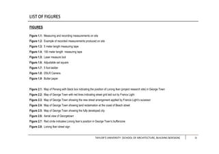 TAYLOR’S UNIVERSITY [SCHOOL OF ARCHITECTURE, BUILDING &DESIGN] iii
FIGURES
Figure 1.1: Measuring and recording measurements on site
Figure 1.2: Example of recorded measurements produced on site
Figure 1.3: 5 meter length measuring tape
Figure 1.4: 100 meter length measuring tape
Figure 1.5: Laser measure tool
Figure 1.6: Adjustable set square
Figure 1.7: 5 foot ladder
Figure 1.8: DSLR Camera
Figure 1.9: Butter paper
Figure 2.1: Map of Penang with black box indicating the position of Lorong Ikan (project research site) in George Town
Figure 2.2: Map of George Town with red lines indicating street grid laid out by Francs Light
Figure 2.3: Map of George Town showing the new street arrangement applied by Francis Light’s sucessor
Figure 2.4: Map of George Town showing land reclaimation at the coast of Beach street
Figure 2.5: Map of George Town showing the fully developed city
Figure 2.6: Aerial view of Georgetown
Figure 2.7: Red circle indicates Lorong Ikan’s position in George Town’s bufferzone
Figure 2.8: Lorong Ikan street sign
 