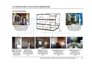 TAYLOR’S UNIVERSITY [SCHOOL OF ARCHITECTURE, BUILDING &DESIGN] 31
3.2.3.2 First Floor Circulation
Figure 3.20: No.5
entrance to bedroom
(Source: Measured Drawing
Lorong Ikan, Penang Group,
2016)
Figure 3.19: Entrance
between No.3 & No.5
(Source: Measured
Drawing Lorong Ikan,
Penang Group, 2016)
Figure 3.21: Spaces
connecting No.5 & No.7
(Source: Measured Drawing
Lorong Ikan, Penang Group,
2016)
Figure 3.22: Bedroom view
of shophouse No.7
(Source: Measured Drawing
Lorong Ikan, Penang Group,
2016)
Figure 3.23: Bathroom of
shophouse No.7
(Source: Measured Drawing
Lorong Ikan, Penang Group,
2016)
Figure 3.18: Corridor connecting
No.3 bedroom and roof garden
(Source: Measured Drawing Lorong
Ikan, Penang Group, 2016)
Figure 3.24: View of roof garden
and entrance to No.5 bathroom
(Source: Measured Drawing Lorong
Ikan, Penang Group, 2016)
 