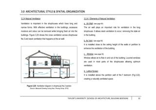 TAYLOR’S UNIVERSITY [SCHOOL OF ARCHITECTURE, BUILDING &DESIGN] 32
3.2.4 Natural Ventilation
Ventilation is important in the shophouses which have long and
narrow forms. With effective ventilation in the buildings, excessive
moisture and odour can be removed while bringing fresh air into the
buildings. Figure 3.25 shows the cross ventilation across shophouse
No.3 and stack ventilation that happens at the air well.
3.2.4.1 Elements of Natural Ventilation
a. Air Well (see page 64)
The air well plays an important role for ventilation in the long
shophouse. It allows stack ventilation to occur, removing the stale air
in the building.
b. Air Vent (see page 60)
It is installed close to the ceiling height of the walls or partition to
enhance the ventilation of the building.
c. Window (see page 55)
Window allows air to flow in and out of the building. Louvred windows
are used in most parts of the shophouses allowing optimum
ventilation.
d. Lattice Screen
It is installed above the partition wall of No.7 bedroom (Fig.3.22),
creating a naturally ventilated space.
Figure 3.25: Ventilation diagram in shophouse No.3 section
(Source: Measured Drawing Lorong Ikan, Penang Group, 2016)
 
