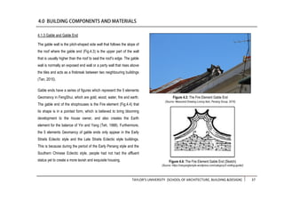 TAYLOR’S UNIVERSITY [SCHOOL OF ARCHITECTURE, BUILDING &DESIGN] 37
4.1.3 Gable and Gable End
The gable wall is the pitch-shaped side wall that follows the slope of
the roof where the gable end (Fig.4.3) is the upper part of the wall
that is usually higher than the roof to seal the roof’s edge. The gable
wall is normally an exposed end wall or a party wall that rises above
the tiles and acts as a firebreak between two neighbouring buildings
(Tan, 2015).
Gable ends have a series of figures which represent the 5 elements
Geomancy in FengShui, which are gold, wood, water, fire and earth.
The gable end of the shophouses is the Fire element (Fig.4.4) that
its shape is in a pointed form, which is believed to bring blooming
development to the house owner, and also creates the Earth
element for the balance of Yin and Yang (Teh, 1988). Furthermore,
the 5 elements Geomancy of gable ends only appear in the Early
Straits Eclectic style and the Late Straits Eclectic style buildings.
This is because during the period of the Early Penang style and the
Southern Chinese Eclectic style, people had not had the affluent
status yet to create a more lavish and exquisite housing.
Figure 4.3: The Fire Element Gable End
(Source: Measured Drawing Lorong Ikan, Penang Group, 2016)
Figure 4.4: The Fire Element Gable End (Sketch)
(Source: https://nanyangtemple.wordpress.com/category/2-visiting-guide/)
 