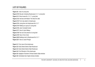 TAYLOR’S UNIVERSITY [SCHOOL OF ARCHITECTURE, BUILDING &DESIGN] iii
Figure 2.9: View of Lorong Ikan
Figure 2.10: Site plan indicating Shophouses 3, 5, 7, Lorong Ikan
Figure 2.11: Shop houses No. 3, 5, 7, Lorong Ikan
Figure 2.12: Interview with Madam The Siew Kim (left)
Figure 2.13: Front view sketch of shophouses
Figure 2.14: Lorong Ikan and shophouses No.3, 5, 7
Figure 2.15: Walking as a group to Lorong Ikan
Figure 2.16: Lebuh Campbell market
Figure 2.17: View of Lebuh Melayu
Figure 2.18: Fish and Cow artwork at Lorong Ikan
Figure 2.19: View in front of site
Figure 2.20: Buildings next to Shophouses No.3, 5, 7
Figure 2.21: View on Lebuh Prangin
Figure 3.1: Front view of the shophouses
Figure 3.2: Early Straits Eclectic Style Shophouse
Figure 3.3: Early Straits Eclectic Style Shophouse
Figure 3.4: Front Elevation of the shophouses
Figure 3.5: Highlight of Southern Chinese Eclectic Style windows
Figure 3.6: Centralized door height windows shutters
iv
 