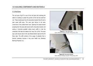 TAYLOR’S UNIVERSITY [SCHOOL OF ARCHITECTURE, BUILDING &DESIGN] 39
4.1.5 Roof Eaves
The roof eave (Fig.4.7) is one of the roof parts that overhang the
walls of a building to protect the junction of the roof and wall from
rain. These shophouses have the decorative bracket (Fig.4.8) and a
plain panel soffit eave. This eave type returns to the basic
construction of the visible timber eave, replacing the simple bracket
projecting from the party wall columns with a decorative bracket, and
adding a horizontal panelled ceiling board (soffit) to hide the
underside of the tiles and battens from view (Tan, 2015). This eave
type could only be seen in the Late Straits Eclectic style and the Art
Deco style. The soffit contains of the usage of asbestos that is
banned nowadays because it may pose health risk (Asbestos
Banning Proposal, n.d.).
Figure 4.7: Plain Roof Eave
(Source: Measured Drawing Lorong Ikan, Penang Group, 2016)
Figure 4.8: Decorative Bracket
(Source: Measured Drawing Lorong Ikan, Penang Group, 2016)
 