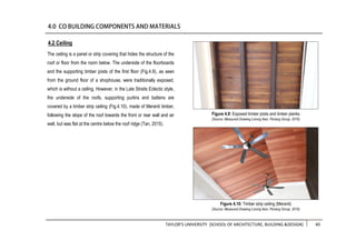 TAYLOR’S UNIVERSITY [SCHOOL OF ARCHITECTURE, BUILDING &DESIGN] 40
The ceiling is a panel or strip covering that hides the structure of the
roof or floor from the room below. The underside of the floorboards
and the supporting timber joists of the first floor (Fig.4.9), as seen
from the ground floor of a shophouse, were traditionally exposed,
which is without a ceiling. However, in the Late Straits Eclectic style,
the underside of the roofs, supporting purlins and battens are
covered by a timber strip ceiling (Fig.4.10), made of Meranti timber,
following the slope of the roof towards the front or rear wall and air
well, but was flat at the centre below the roof ridge (Tan, 2015).
4.2 Ceiling
Figure 4.10: Timber strip ceiling (Meranti)
(Source: Measured Drawing Lorong Ikan, Penang Group, 2016)
Figure 4.9: Exposed timber joists and timber planks
(Source: Measured Drawing Lorong Ikan, Penang Group, 2016)
 