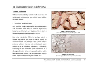 TAYLOR’S UNIVERSITY [SCHOOL OF ARCHITECTURE, BUILDING &DESIGN] 42
Wall elements include building materials of wall, column head and
capital, parapet wall, bressummer beam and ionic column, wall tiles,
and internal partitions.
4.3.1 Wall: Bricks, Mortars and Plasters
Burnt clay bricks (Fig.4.12) were used for structural load-bearing
walls and columns before 1930s, and hence the shophouses on
Lorong Ikan are still using the burnt clay bricks which are close to 3
inches in thickness and more regular in size (Tan, 2015).
Lime mortar, a combination of lime, river sand and water, is a
workable paste used to bond bricks and rows of bricks in the
construction of a wall. Lime plaster (Fig.4.13) is a primary coating to
protect wall surfaces, in which lime, made from burnt shells, coral or
limestone, is the key ingredient of lime plaster. It is important for
load-bearing clay brick construction typical of shophouses, as it
allows ground moisture to rise and evaporate through the walls to
keep the shophouses cool, and it has also the benefits of absorbing
harmful carbon dioxide and reducing pests (GTWHI, 2013).
4.3 Walls & Partitions
Figure 4.13: Lime Plaster
(Source: Georgetown World Heritage Incoporated Brochure, 2013)
Figure 4.12: Burnt Clay Bricks
(Source: Measured Drawing Lorong Ikan, Penang Group, 2016)
 