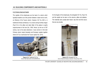 TAYLOR’S UNIVERSITY [SCHOOL OF ARCHITECTURE, BUILDING &DESIGN] 43
4.3.2 Column Head and Capital
The capitals of the shophouses are the head of a column which
typically broadens out at the junction between a beam and an arch,
an influence of the Tuscan column. However, Chi Tou (螭头), in
traditional Chinese architecture, it is a stone carving hornless dragon
(Fig.4.14) on the pillars and stairs flight of the palace to signify
auspiciousness to the host (Xiu, 1054). Hence, by the turn of 20th
century, due to the early eclecticism, it was common to find both
Chinese column heads (brackets) and European capitals together
where Chi Tou is built above the Tuscan capital (Tan, 2015).
On the façade of the shophouses, the elongated Chi Tou (Fig.4.15)
and the capital can be seen on the columns, pillars and pilasters.
The materials were usually steel I-beam, clay brick and lime stucco
that are very durable.
Figure 4.14: Traditional Chi Tou
(Source: http://baike.baidu.com/view/988258.htm)
Figure 4.15: Elongated Chi Tou
(Source: Measured Drawing Lorong Ikan, Penang Group, 2016)
 
