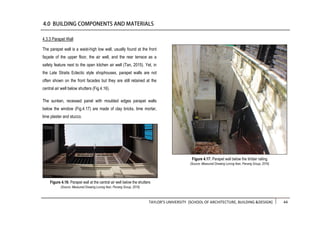 TAYLOR’S UNIVERSITY [SCHOOL OF ARCHITECTURE, BUILDING &DESIGN] 44
4.3.3 Parapet Wall
The parapet wall is a waist-high low wall, usually found at the front
façade of the upper floor, the air well, and the rear terrace as a
safety feature next to the open kitchen air well (Tan, 2015). Yet, in
the Late Straits Eclectic style shophouses, parapet walls are not
often shown on the front facades but they are still retained at the
central air well below shutters (Fig.4.16).
The sunken, recessed panel with moulded edges parapet walls
below the window (Fig.4.17) are made of clay bricks, lime mortar,
lime plaster and stucco.
Figure 4.17: Parapet wall below the timber railing
(Source: Measured Drawing Lorong Ikan, Penang Group, 2016)
Figure 4.16: Parapet wall at the central air well below the shutters
(Source: Measured Drawing Lorong Ikan, Penang Group, 2016)
 