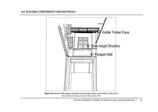 TAYLOR’S UNIVERSITY [SCHOOL OF ARCHITECTURE, BUILDING &DESIGN] 45
Figure 4.18: Sketch of the parapet wall below the door height shutter at the central air well at No.5
(Source: Measured Drawing Lorong Ikan, Penang Group, 2016)
 Parapet Wall
 Door-height Shutters
 Visible Timber Eave
 