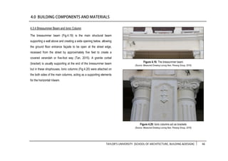 TAYLOR’S UNIVERSITY [SCHOOL OF ARCHITECTURE, BUILDING &DESIGN] 46
4.3.4 Bressummer Beam and Ionic Column
The bressummer beam (Fig.4.19) is the main structural beam
supporting a wall above and creating a wide opening below, allowing
the ground floor entrance façade to be open at the street edge,
recessed from the street by approximately five feet to create a
covered verandah or five-foot way (Tan, 2015). A granite corbel
(bracket) is usually supporting at the end of the bressummer beam
but in these shophouses, Ionic columns (Fig.4.20) were attached on
the both sides of the main columns, acting as a supporting elements
for the horizontal I-beam.
Figure 4.20: Ionic columns act as brackets
(Source: Measured Drawing Lorong Ikan, Penang Group, 2016)
Figure 4.19: The bressummer beam
(Source: Measured Drawing Lorong Ikan, Penang Group, 2016)
 